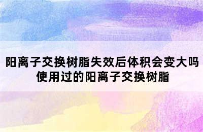 阳离子交换树脂失效后体积会变大吗 使用过的阳离子交换树脂